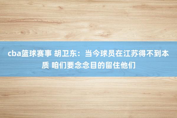 cba篮球赛事 胡卫东：当今球员在江苏得不到本质 咱们要念念目的留住他们