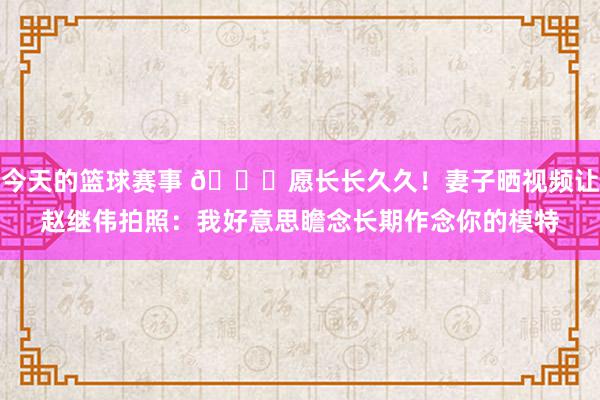 今天的篮球赛事 😁愿长长久久！妻子晒视频让赵继伟拍照：我好意思瞻念长期作念你的模特