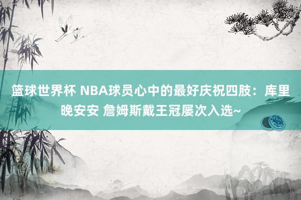 篮球世界杯 NBA球员心中的最好庆祝四肢：库里晚安安 詹姆斯戴王冠屡次入选~