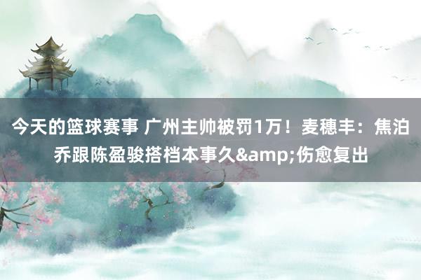 今天的篮球赛事 广州主帅被罚1万！麦穗丰：焦泊乔跟陈盈骏搭档本事久&伤愈复出