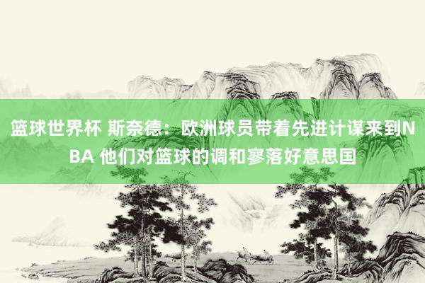 篮球世界杯 斯奈德：欧洲球员带着先进计谋来到NBA 他们对篮球的调和寥落好意思国