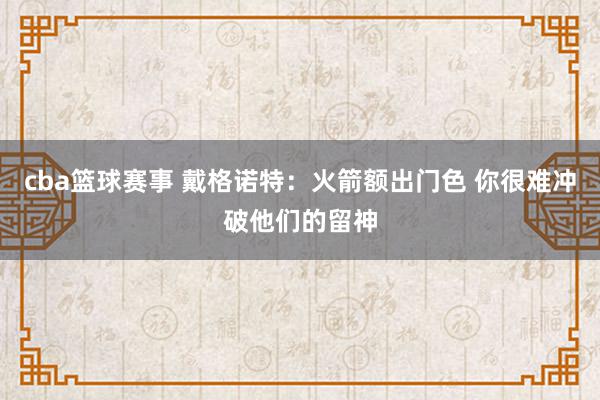 cba篮球赛事 戴格诺特：火箭额出门色 你很难冲破他们的留神