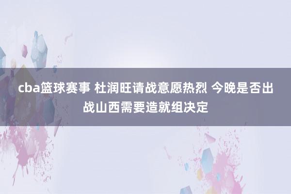 cba篮球赛事 杜润旺请战意愿热烈 今晚是否出战山西需要造就组决定