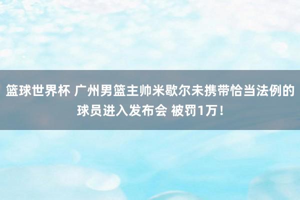 篮球世界杯 广州男篮主帅米歇尔未携带恰当法例的球员进入发布会 被罚1万！