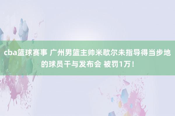 cba篮球赛事 广州男篮主帅米歇尔未指导得当步地的球员干与发布会 被罚1万！