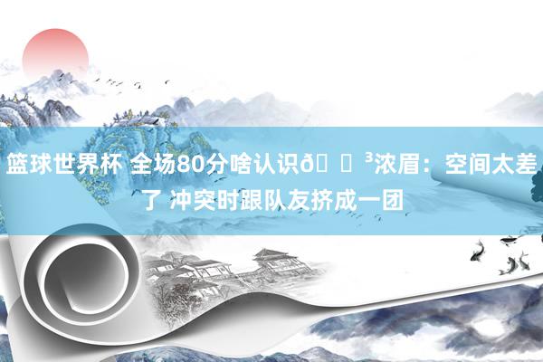 篮球世界杯 全场80分啥认识😳浓眉：空间太差了 冲突时跟队友挤成一团