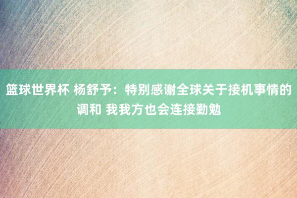 篮球世界杯 杨舒予：特别感谢全球关于接机事情的调和 我我方也会连接勤勉