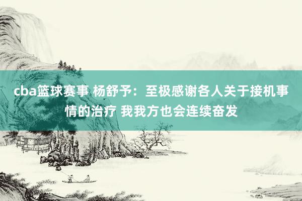 cba篮球赛事 杨舒予：至极感谢各人关于接机事情的治疗 我我方也会连续奋发