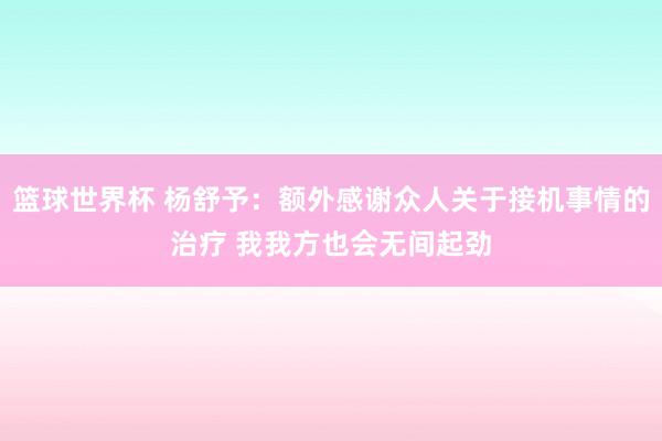 篮球世界杯 杨舒予：额外感谢众人关于接机事情的治疗 我我方也会无间起劲