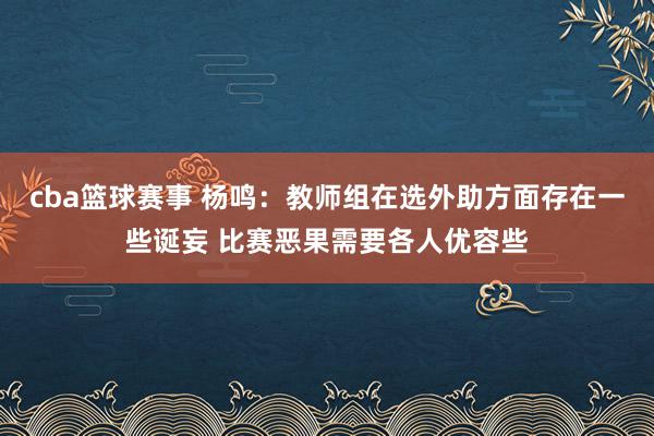 cba篮球赛事 杨鸣：教师组在选外助方面存在一些诞妄 比赛恶果需要各人优容些