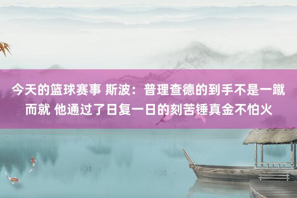 今天的篮球赛事 斯波：普理查德的到手不是一蹴而就 他通过了日复一日的刻苦锤真金不怕火