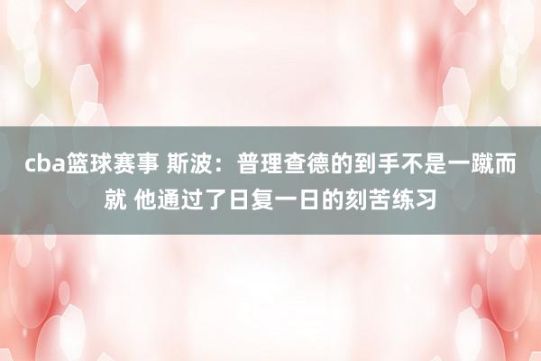 cba篮球赛事 斯波：普理查德的到手不是一蹴而就 他通过了日复一日的刻苦练习