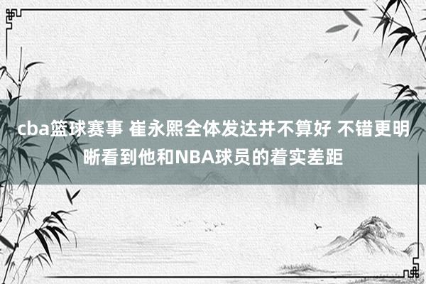 cba篮球赛事 崔永熙全体发达并不算好 不错更明晰看到他和NBA球员的着实差距