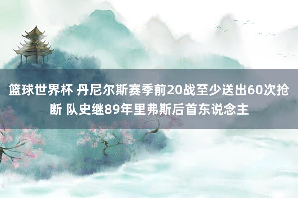 篮球世界杯 丹尼尔斯赛季前20战至少送出60次抢断 队史继89年里弗斯后首东说念主