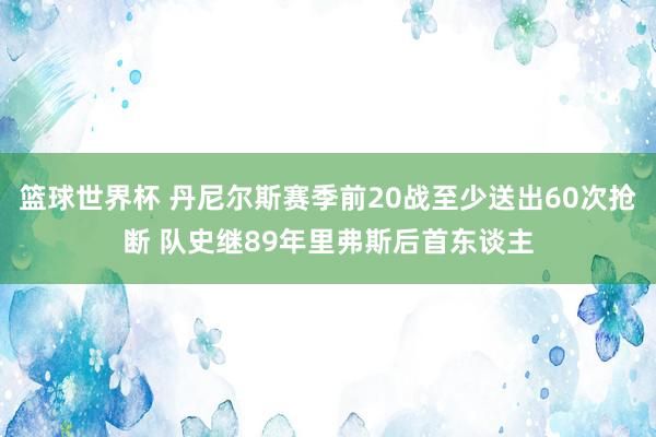 篮球世界杯 丹尼尔斯赛季前20战至少送出60次抢断 队史继89年里弗斯后首东谈主