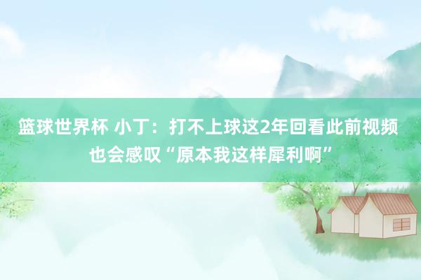 篮球世界杯 小丁：打不上球这2年回看此前视频 也会感叹“原本我这样犀利啊”