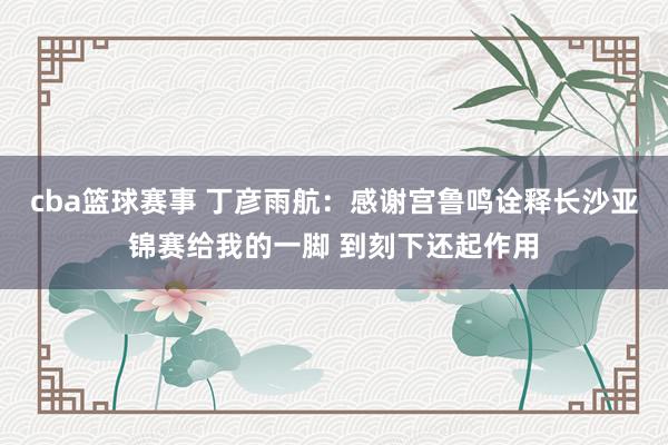 cba篮球赛事 丁彦雨航：感谢宫鲁鸣诠释长沙亚锦赛给我的一脚 到刻下还起作用