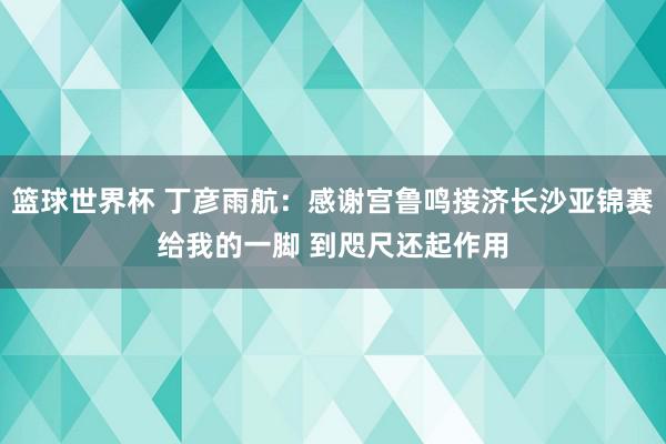 篮球世界杯 丁彦雨航：感谢宫鲁鸣接济长沙亚锦赛给我的一脚 到咫尺还起作用