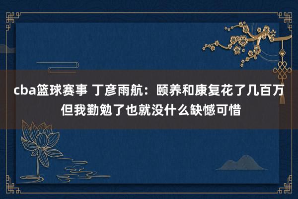 cba篮球赛事 丁彦雨航：颐养和康复花了几百万 但我勤勉了也就没什么缺憾可惜