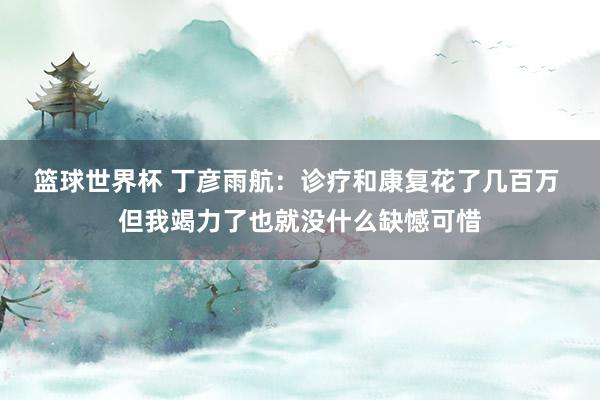 篮球世界杯 丁彦雨航：诊疗和康复花了几百万 但我竭力了也就没什么缺憾可惜