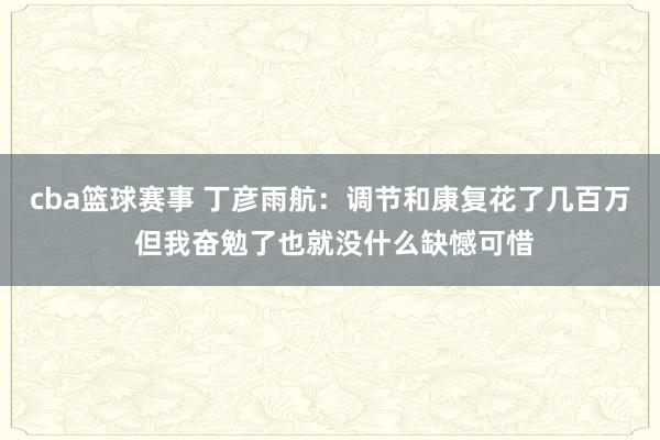 cba篮球赛事 丁彦雨航：调节和康复花了几百万 但我奋勉了也就没什么缺憾可惜