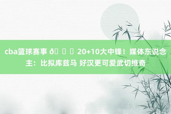 cba篮球赛事 😋20+10大中锋！媒体东说念主：比拟库兹马 好汉更可爱武切维奇