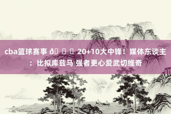 cba篮球赛事 😋20+10大中锋！媒体东谈主：比拟库兹马 强者更心爱武切维奇