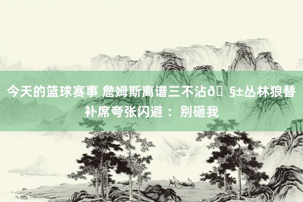 今天的篮球赛事 詹姆斯离谱三不沾🧱丛林狼替补席夸张闪避 ：别砸我