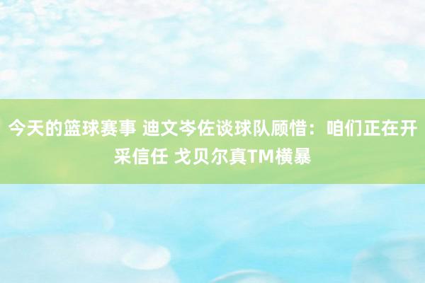 今天的篮球赛事 迪文岑佐谈球队顾惜：咱们正在开采信任 戈贝尔真TM横暴