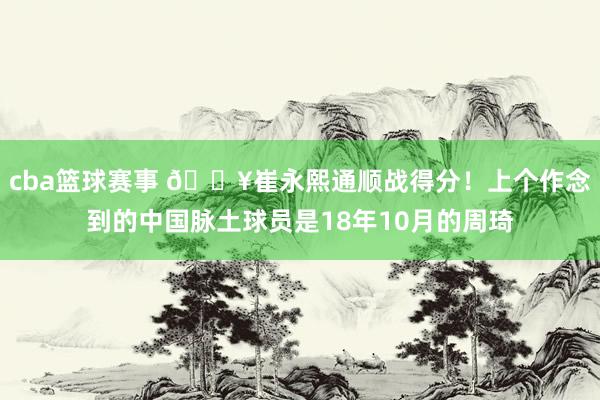 cba篮球赛事 🔥崔永熙通顺战得分！上个作念到的中国脉土球员是18年10月的周琦