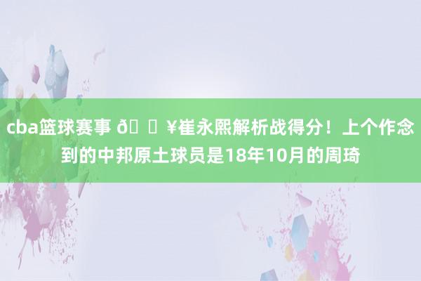 cba篮球赛事 🔥崔永熙解析战得分！上个作念到的中邦原土球员是18年10月的周琦