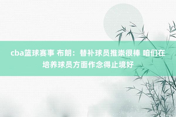 cba篮球赛事 布朗：替补球员推崇很棒 咱们在培养球员方面作念得止境好