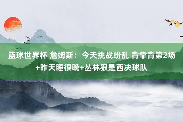 篮球世界杯 詹姆斯：今天挑战纷乱 背靠背第2场+昨天睡很晚+丛林狼是西决球队