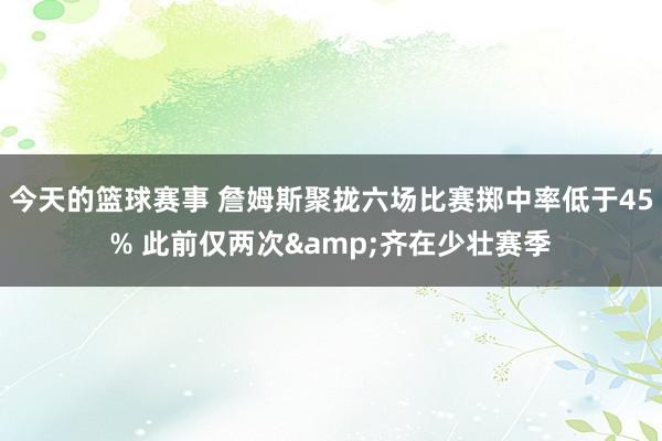 今天的篮球赛事 詹姆斯聚拢六场比赛掷中率低于45% 此前仅两次&齐在少壮赛季