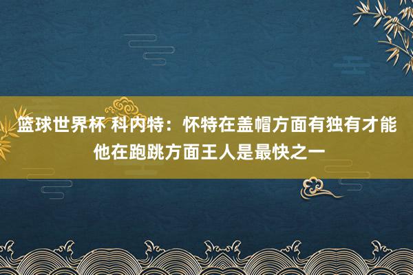 篮球世界杯 科内特：怀特在盖帽方面有独有才能 他在跑跳方面王人是最快之一