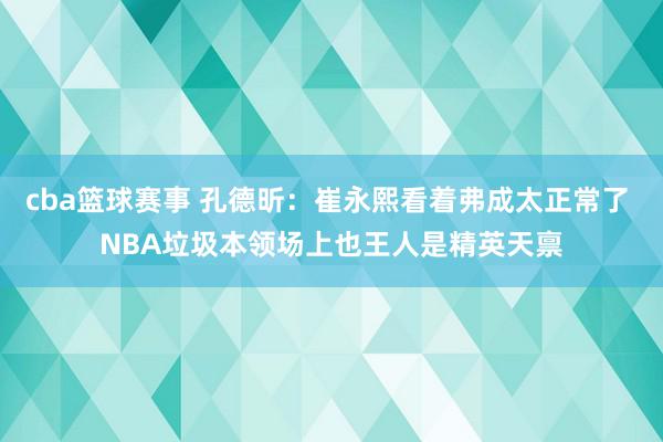 cba篮球赛事 孔德昕：崔永熙看着弗成太正常了 NBA垃圾本领场上也王人是精英天禀