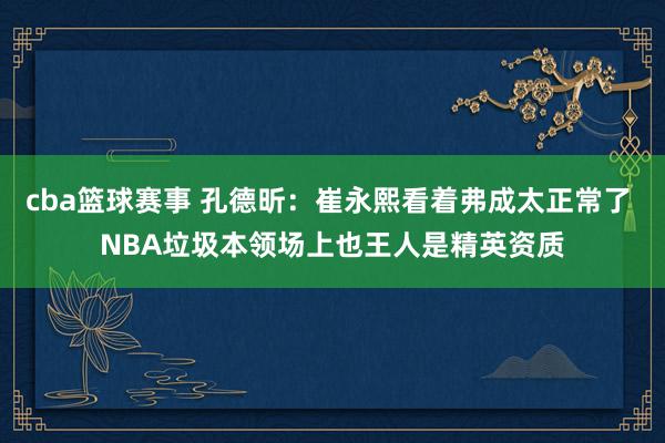 cba篮球赛事 孔德昕：崔永熙看着弗成太正常了 NBA垃圾本领场上也王人是精英资质