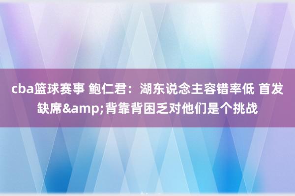 cba篮球赛事 鲍仁君：湖东说念主容错率低 首发缺席&背靠背困乏对他们是个挑战