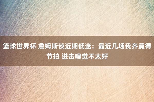 篮球世界杯 詹姆斯谈近期低迷：最近几场我齐莫得节拍 进击嗅觉不太好