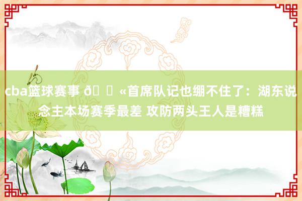 cba篮球赛事 😫首席队记也绷不住了：湖东说念主本场赛季最差 攻防两头王人是糟糕