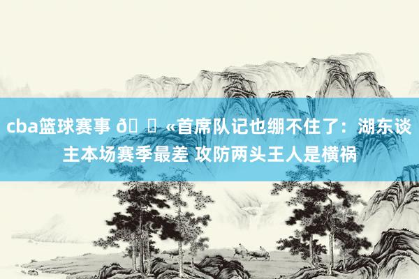 cba篮球赛事 😫首席队记也绷不住了：湖东谈主本场赛季最差 攻防两头王人是横祸