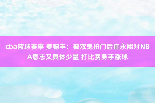 cba篮球赛事 麦穗丰：被双鬼拍门后崔永熙对NBA意志又具体少量 打比赛身手涨球