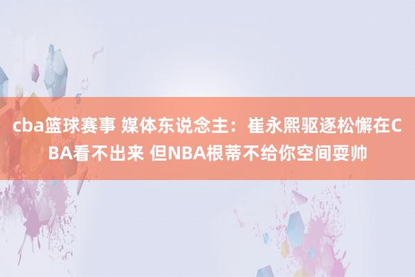 cba篮球赛事 媒体东说念主：崔永熙驱逐松懈在CBA看不出来 但NBA根蒂不给你空间耍帅