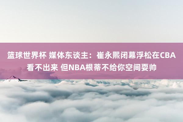 篮球世界杯 媒体东谈主：崔永熙闭幕浮松在CBA看不出来 但NBA根蒂不给你空间耍帅