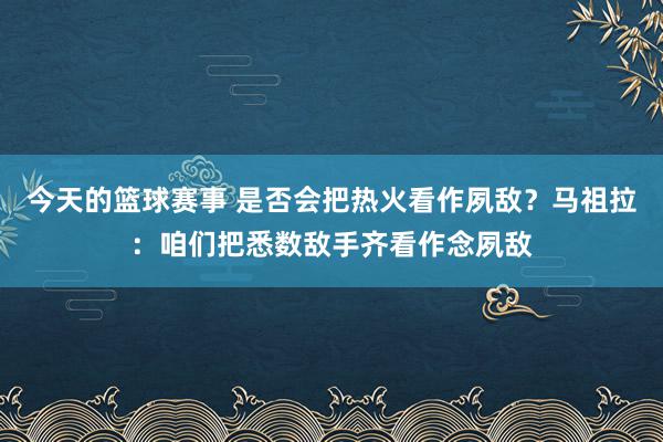 今天的篮球赛事 是否会把热火看作夙敌？马祖拉：咱们把悉数敌手齐看作念夙敌