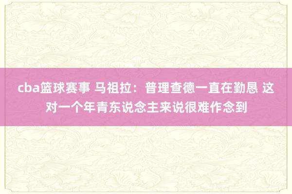 cba篮球赛事 马祖拉：普理查德一直在勤恳 这对一个年青东说念主来说很难作念到