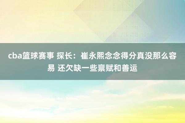 cba篮球赛事 探长：崔永熙念念得分真没那么容易 还欠缺一些禀赋和善运