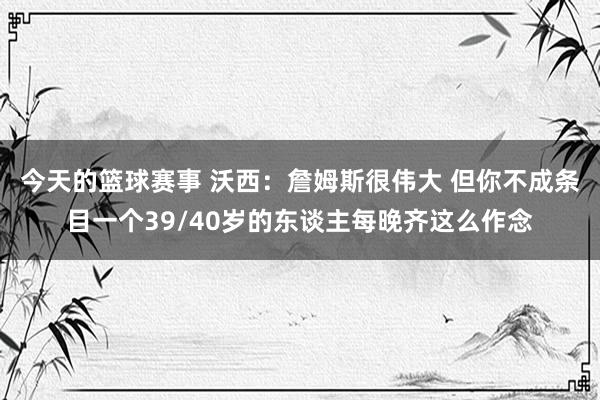 今天的篮球赛事 沃西：詹姆斯很伟大 但你不成条目一个39/40岁的东谈主每晚齐这么作念