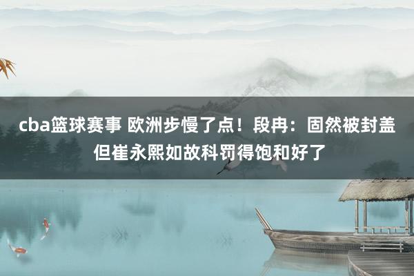 cba篮球赛事 欧洲步慢了点！段冉：固然被封盖 但崔永熙如故科罚得饱和好了