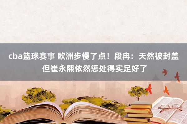 cba篮球赛事 欧洲步慢了点！段冉：天然被封盖 但崔永熙依然惩处得实足好了